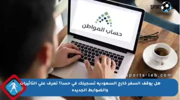 هل يوقف السفر خارج السعودية تسجيلك في حسا؟ تعرف على التأثيرات والضوابط الجديدة